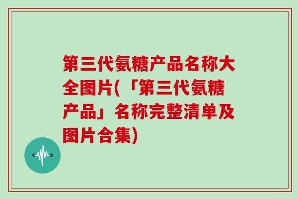 第三代氨糖产品名称大全图片(「第三代氨糖产品」名称完整清单及图片合集)