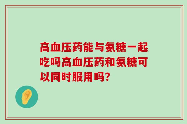 高药能与氨糖一起吃吗高药和氨糖可以同时服用吗? 高药能与氨糖一起吃吗高药和氨糖可以同时服用吗?