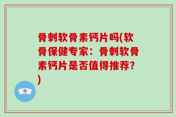 软骨素钙片吗(软骨保健专家:软骨素钙片是否值得推荐?) 软骨素钙片吗(软骨保健专家:软骨素钙片是否值得推荐?)