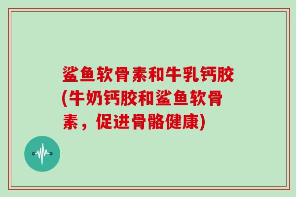 鲨鱼软骨素和牛乳钙胶(牛奶钙胶和鲨鱼软骨素，促进骨骼健康)