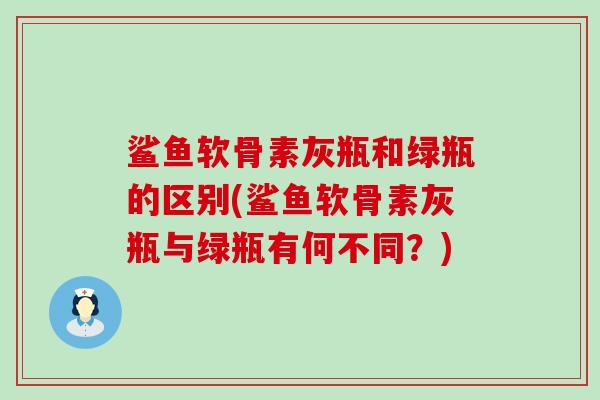 鲨鱼软骨素灰瓶和绿瓶的区别(鲨鱼软骨素灰瓶与绿瓶有何不同？)