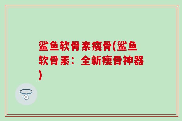 鲨鱼软骨素瘦骨(鲨鱼软骨素:全新瘦骨神器) 鲨鱼软骨素瘦骨(鲨鱼软骨素:全新瘦骨神器)