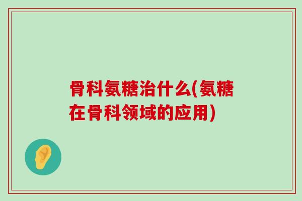 骨科氨糖什么(氨糖在骨科领域的应用) 骨科氨糖什么(氨糖在骨科领域的应用)
