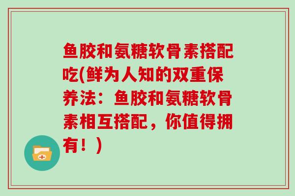 鱼胶和氨糖软骨素搭配吃(鲜为人知的双重保养法：鱼胶和氨糖软骨素相互搭配，你值得拥有！)