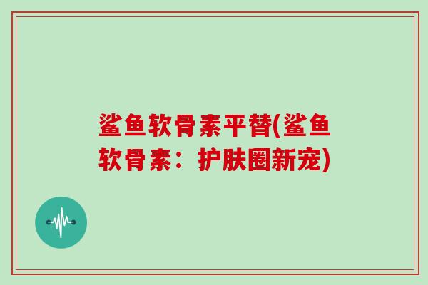 鲨鱼软骨素平替(鲨鱼软骨素:护肤圈新宠) 鲨鱼软骨素平替(鲨鱼软骨素:护肤圈新宠)