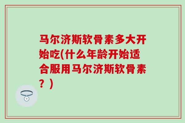 马尔济斯软骨素多大开始吃(什么年龄开始适合服用马尔济斯软骨素?) 马尔济斯软骨素多大开始吃(什么年龄开始适合服用马尔济斯软骨素?)