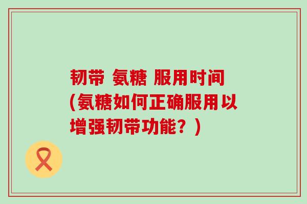 韧带 氨糖 服用时间(氨糖如何正确服用以增强韧带功能？)