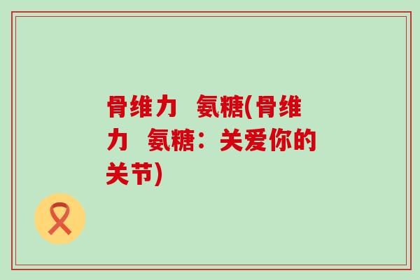 骨维力 氨糖(骨维力 氨糖:关爱你的关节) 骨维力 氨糖(骨维力 氨糖:关爱你的关节)