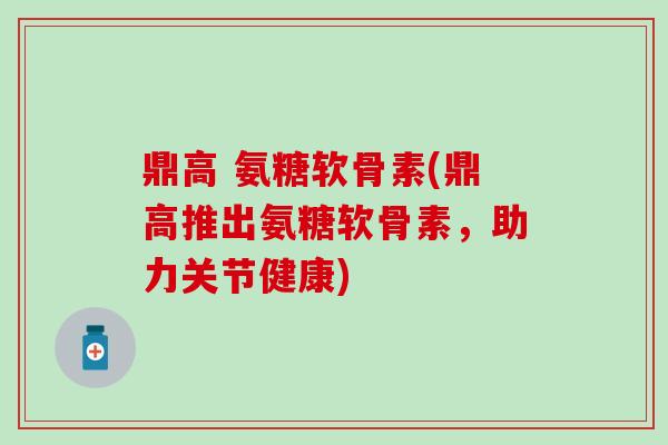 鼎高 氨糖软骨素(鼎高推出氨糖软骨素,助力关节健康) 鼎高 氨糖软骨素(鼎高推出氨糖软骨素,助力关节健康)
