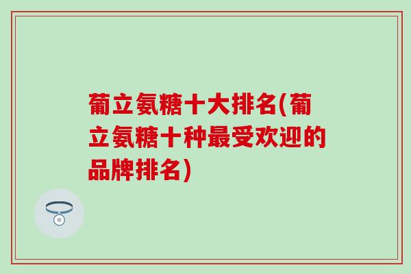 葡立氨糖十大排名(葡立氨糖十种受欢迎的品牌排名) 葡立氨糖十大排名(葡立氨糖十种受欢迎的品牌排名)