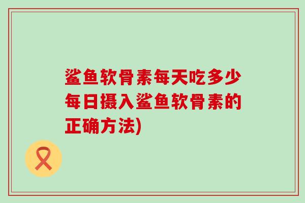 鲨鱼软骨素每天吃多少每日摄入鲨鱼软骨素的正确方法) 鲨鱼软骨素每天吃多少每日摄入鲨鱼软骨素的正确方法)