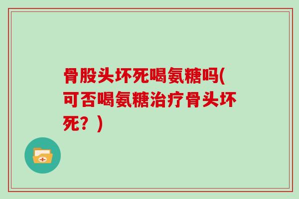 骨股头坏死喝氨糖吗(可否喝氨糖骨头坏死?) 骨股头坏死喝氨糖吗(可否喝氨糖骨头坏死?)