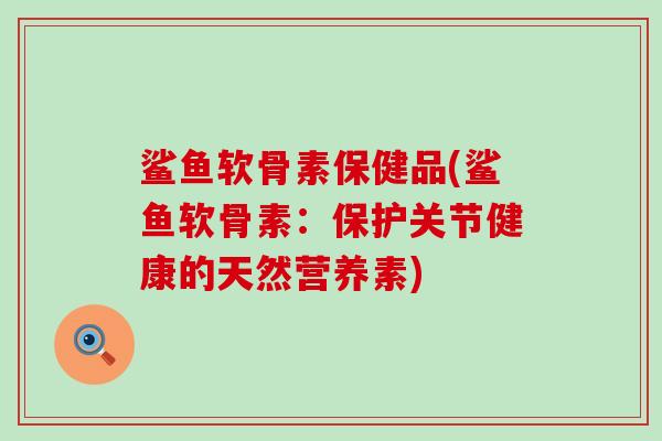 鲨鱼软骨素保健品(鲨鱼软骨素:保护关节健康的天然营养素) 鲨鱼软骨素保健品(鲨鱼软骨素:保护关节健康的天然营养素)