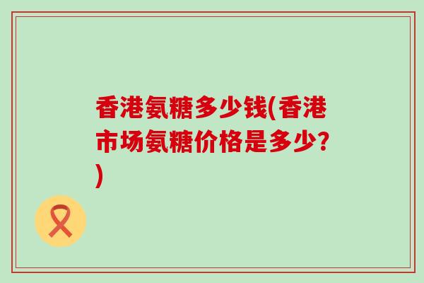 香港氨糖多少钱(香港市场氨糖价格是多少？)