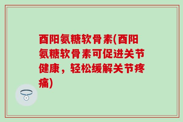 酉阳氨糖软骨素(酉阳氨糖软骨素可促进关节健康，轻松缓解关节)