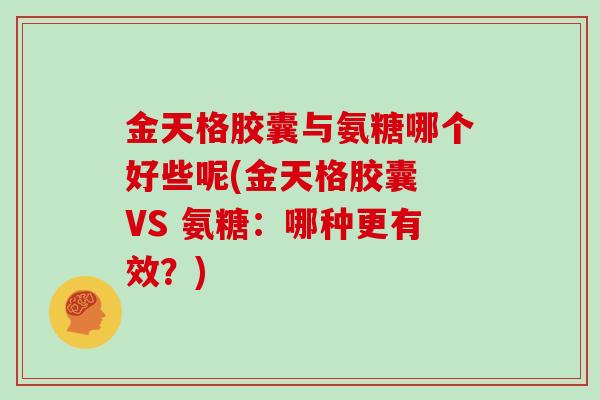 金天格胶囊与氨糖哪个好些呢(金天格胶囊 VS 氨糖:哪种更有效?) 金天格胶囊与氨糖哪个好些呢(金天格胶囊 VS 氨糖:哪种更有效?)