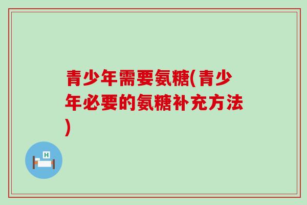 青少年需要氨糖(青少年必要的氨糖补充方法) 青少年需要氨糖(青少年必要的氨糖补充方法)