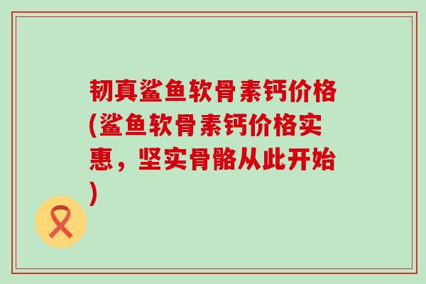 韧真鲨鱼软骨素钙价格(鲨鱼软骨素钙价格实惠,坚实骨骼从此开始) 韧真鲨鱼软骨素钙价格(鲨鱼软骨素钙价格实惠,坚实骨骼从此开始)