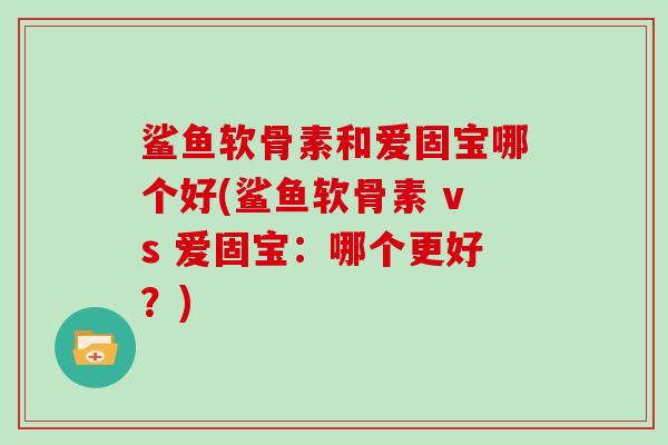 鲨鱼软骨素和爱固宝哪个好(鲨鱼软骨素 vs 爱固宝:哪个更好?) 鲨鱼软骨素和爱固宝哪个好(鲨鱼软骨素 vs 爱固宝:哪个更好?)