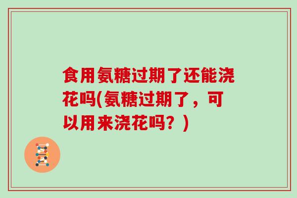 食用氨糖过期了还能浇花吗(氨糖过期了，可以用来浇花吗？)