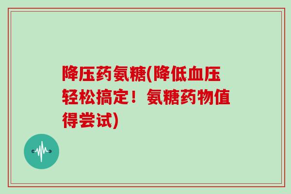 药氨糖(降低轻松搞定!氨糖值得尝试) 药氨糖(降低轻松搞定!氨糖值得尝试)