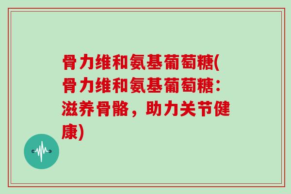 骨力维和氨基葡萄糖(骨力维和氨基葡萄糖:滋养骨骼,助力关节健康) 骨力维和氨基葡萄糖(骨力维和氨基葡萄糖:滋养骨骼,助力关节健康)
