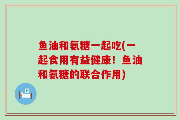 鱼油和氨糖一起吃(一起食用有益健康!鱼油和氨糖的联合作用) 鱼油和氨糖一起吃(一起食用有益健康!鱼油和氨糖的联合作用)