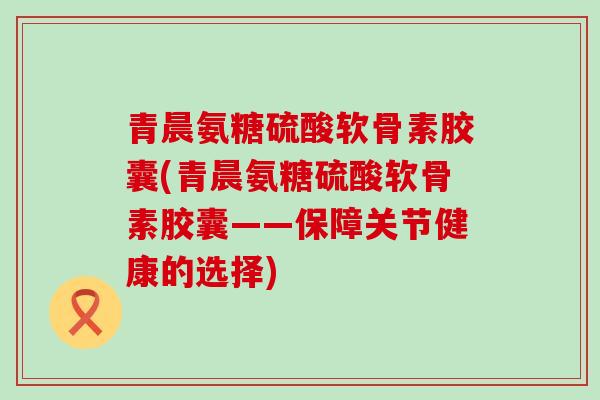 青晨氨糖硫酸软骨素胶囊(青晨氨糖硫酸软骨素胶囊——保障关节健康的选择)
