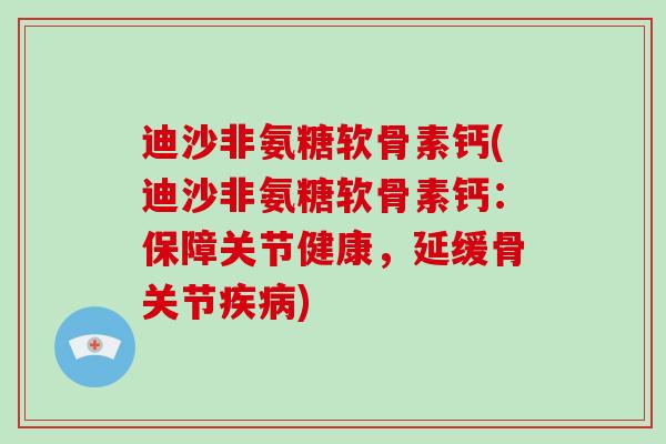 迪沙非氨糖软骨素钙(迪沙非氨糖软骨素钙:保障关节健康,延缓骨关节) 迪沙非氨糖软骨素钙(迪沙非氨糖软骨素钙:保障关节健康,延缓骨关节)