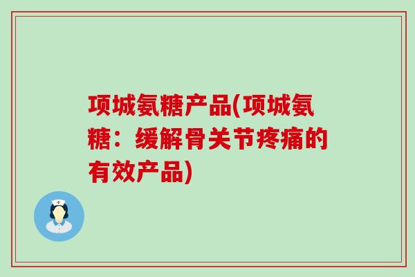 项城氨糖产品(项城氨糖:缓解骨关节的有效产品) 项城氨糖产品(项城氨糖:缓解骨关节的有效产品)
