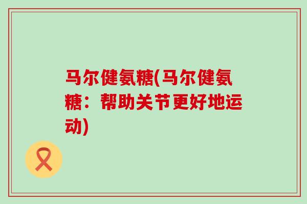 马尔健氨糖(马尔健氨糖:帮助关节更好地运动) 马尔健氨糖(马尔健氨糖:帮助关节更好地运动)