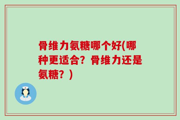 骨维力氨糖哪个好(哪种更适合？骨维力还是氨糖？)