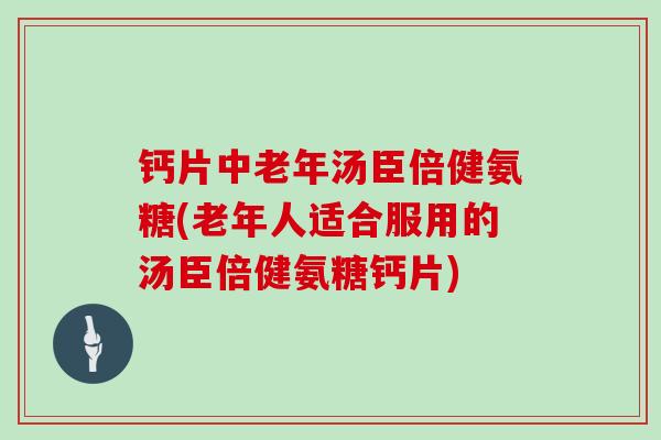 钙片中老年汤臣倍健氨糖(老年人适合服用的汤臣倍健氨糖钙片)