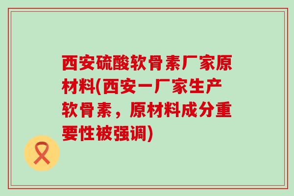 西安硫酸软骨素厂家原材料(西安一厂家生产软骨素，原材料成分重要性被强调)