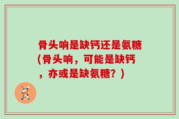 骨头响是缺钙还是氨糖(骨头响，可能是缺钙，亦或是缺氨糖？)