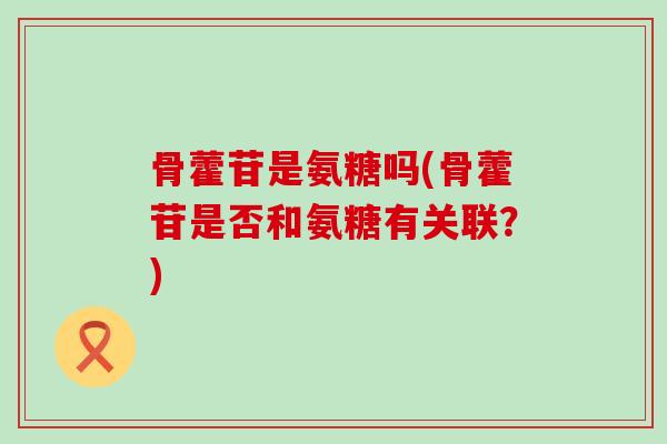 骨藿苷是氨糖吗(骨藿苷是否和氨糖有关联?) 骨藿苷是氨糖吗(骨藿苷是否和氨糖有关联?)