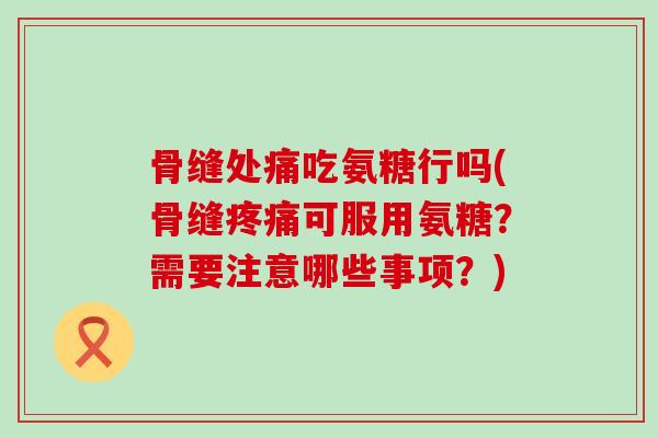 骨缝处痛吃氨糖行吗(骨缝可服用氨糖?需要注意哪些事项?) 骨缝处痛吃氨糖行吗(骨缝可服用氨糖?需要注意哪些事项?)