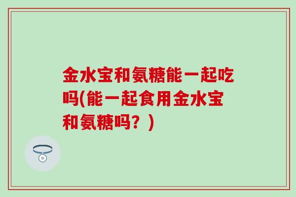 金水宝和氨糖能一起吃吗(能一起食用金水宝和氨糖吗?) 金水宝和氨糖能一起吃吗(能一起食用金水宝和氨糖吗?)