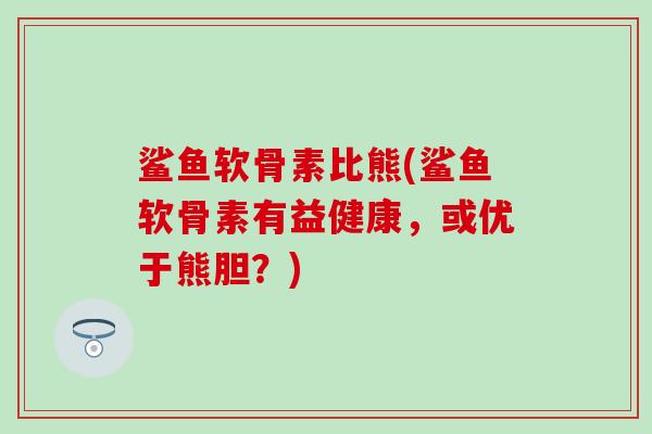 鲨鱼软骨素比熊(鲨鱼软骨素有益健康,或优于熊胆?) 鲨鱼软骨素比熊(鲨鱼软骨素有益健康,或优于熊胆?)