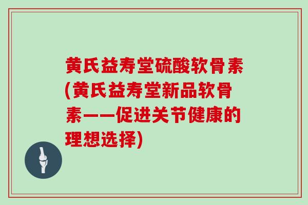 黄氏益寿堂硫酸软骨素(黄氏益寿堂新品软骨素——促进关节健康的理想选择) 黄氏益寿堂硫酸软骨素(黄氏益寿堂新品软骨素——促进关节健康的理想选择)