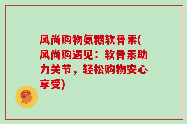 风尚购物氨糖软骨素(风尚购遇见：软骨素助力关节，轻松购物安心享受)