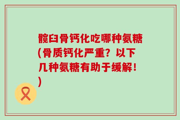髋臼骨钙化吃哪种氨糖(骨质钙化严重?以下几种氨糖有助于缓解!) 髋臼骨钙化吃哪种氨糖(骨质钙化严重?以下几种氨糖有助于缓解!)