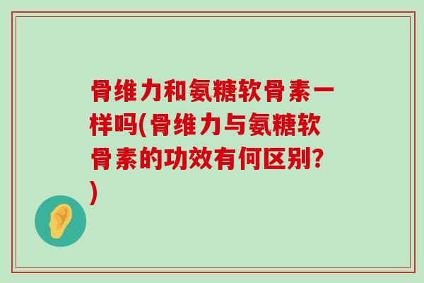 骨维力和氨糖软骨素一样吗(骨维力与氨糖软骨素的功效有何区别?) 骨维力和氨糖软骨素一样吗(骨维力与氨糖软骨素的功效有何区别?)