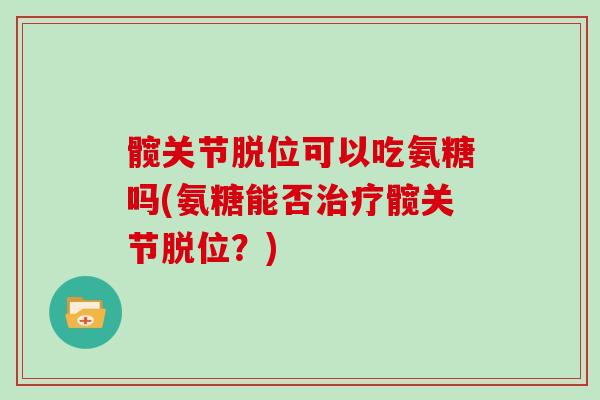 髋关节脱位可以吃氨糖吗(氨糖能否髋关节脱位?) 髋关节脱位可以吃氨糖吗(氨糖能否髋关节脱位?)