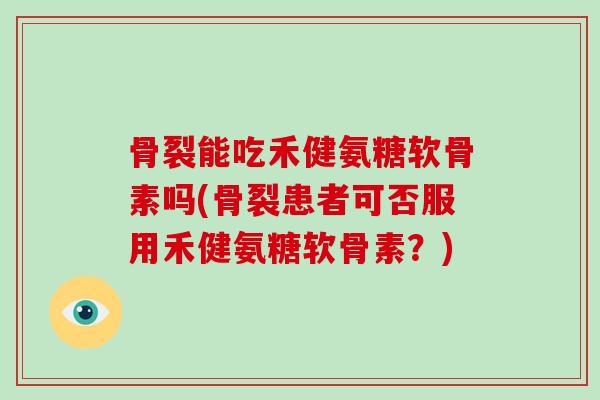 骨裂能吃禾健氨糖软骨素吗(骨裂患者可否服用禾健氨糖软骨素?) 骨裂能吃禾健氨糖软骨素吗(骨裂患者可否服用禾健氨糖软骨素?)