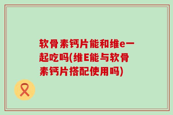 软骨素钙片能和维e一起吃吗(维E能与软骨素钙片搭配使用吗) 软骨素钙片能和维e一起吃吗(维E能与软骨素钙片搭配使用吗)