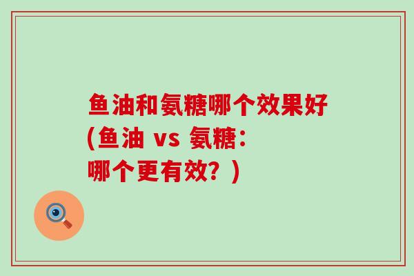 鱼油和氨糖哪个效果好(鱼油 vs 氨糖：哪个更有效？)