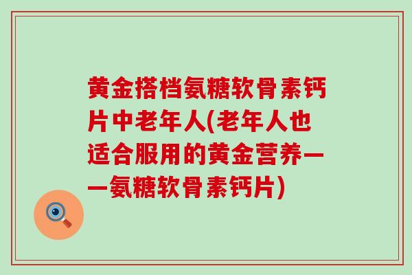 黄金搭档氨糖软骨素钙片中老年人(老年人也适合服用的黄金营养——氨糖软骨素钙片) 黄金搭档氨糖软骨素钙片中老年人(老年人也适合服用的黄金营养——氨糖软骨素钙片)