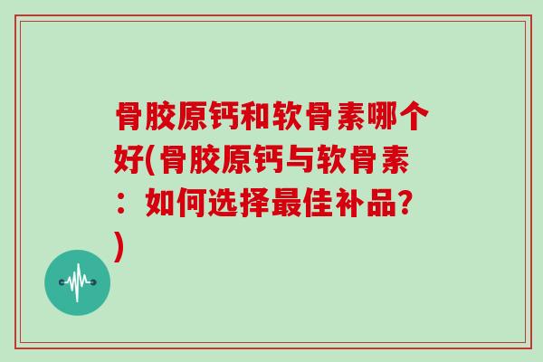 骨胶原钙和软骨素哪个好(骨胶原钙与软骨素：如何选择佳补品？)