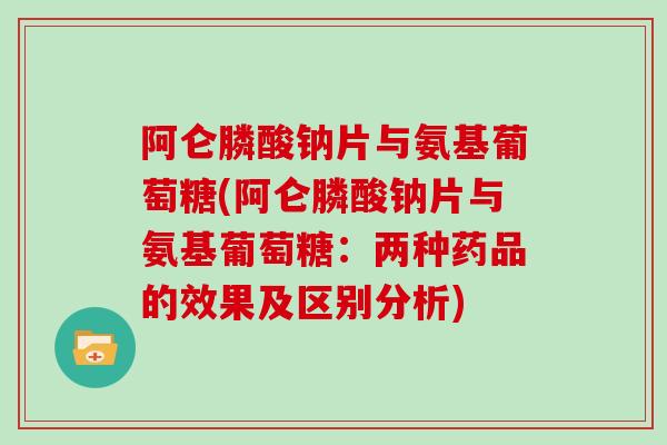 阿仑膦酸钠片与氨基葡萄糖(阿仑膦酸钠片与氨基葡萄糖:两种药品的效果及区别分析) 阿仑膦酸钠片与氨基葡萄糖(阿仑膦酸钠片与氨基葡萄糖:两种药品的效果及区别分析)